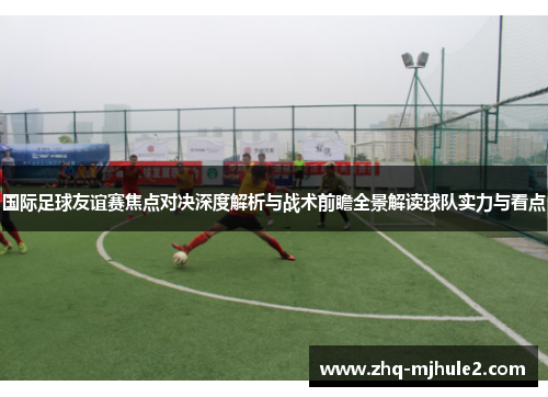 国际足球友谊赛焦点对决深度解析与战术前瞻全景解读球队实力与看点