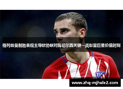 格列兹曼制胜表现主导欧协联对阵切尔西关键一战彰显巨星价值时刻 格列兹曼制胜表现主导欧协联对阵切尔西关键一战彰显巨星价值时刻