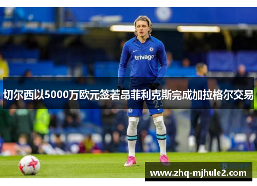 切尔西以5000万欧元签若昂菲利克斯完成加拉格尔交易 切尔西以5000万欧元签若昂菲利克斯完成加拉格尔交易