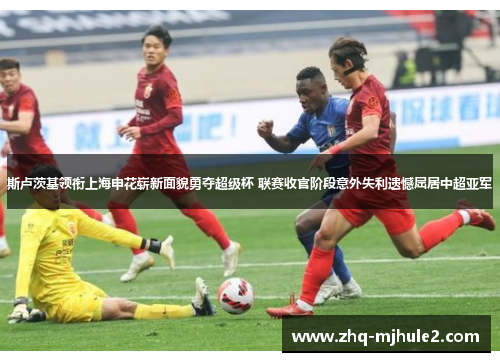 斯卢茨基领衔上海申花崭新面貌勇夺超级杯 联赛收官阶段意外失利遗憾屈居中超亚军 斯卢茨基领衔上海申花崭新面貌勇夺超级杯 联赛收官阶段意外失利遗憾屈居中超亚军