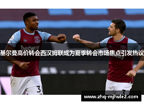 基尔曼高价转会西汉姆联成为夏季转会市场焦点引发热议