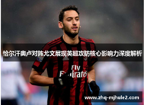 恰尔汗奥卢对阵尤文展现英超攻防核心影响力深度解析