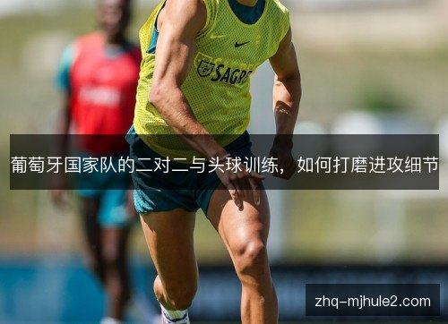 葡萄牙国家队的二对二与头球训练,如何打磨进攻细节 葡萄牙国家队的二对二与头球训练,如何打磨进攻细节