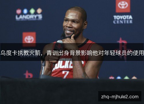乌度卡执教火箭,青训出身背景影响他对年轻球员的使用 乌度卡执教火箭,青训出身背景影响他对年轻球员的使用